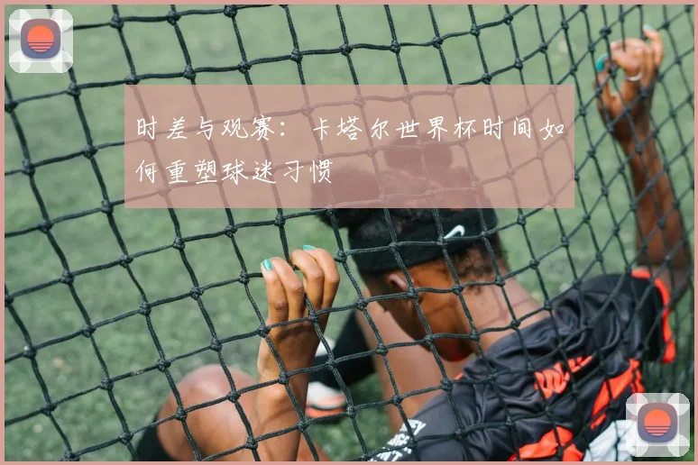 时差与观赛：卡塔尔世界杯时间如何重塑球迷习惯