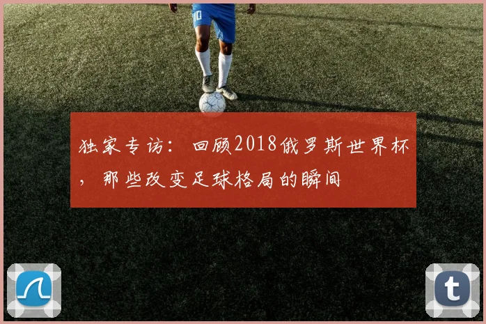 独家专访：回顾2018俄罗斯世界杯，那些改变足球格局的瞬间
