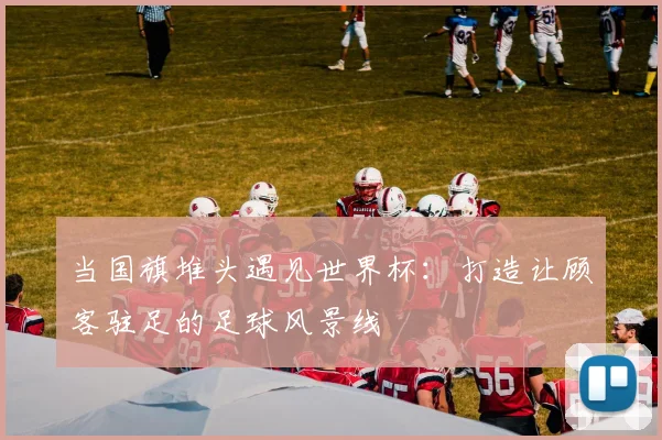 当国旗堆头遇见世界杯：打造让顾客驻足的足球风景线