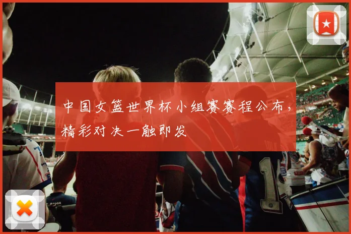中国女篮世界杯小组赛赛程公布，精彩对决一触即发