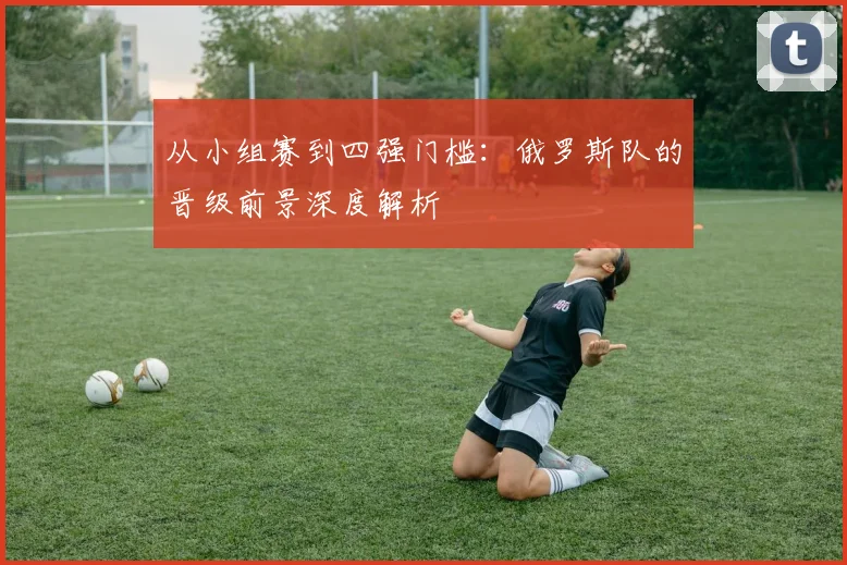 从小组赛到四强门槛：俄罗斯队的晋级前景深度解析