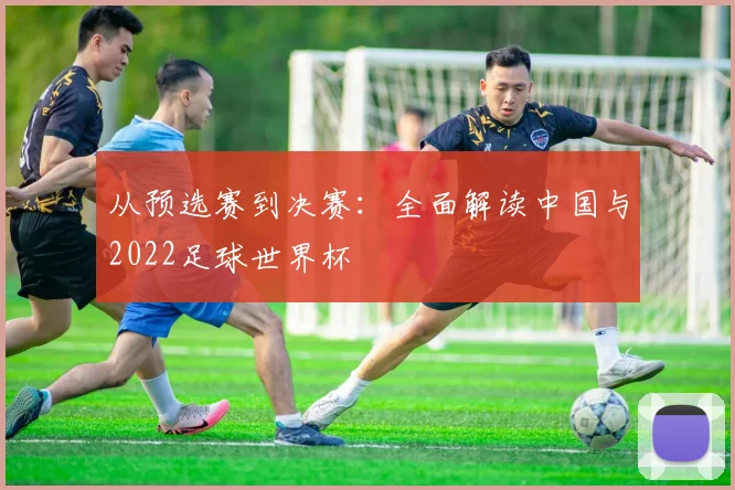 从预选赛到决赛：全面解读中国与2022足球世界杯