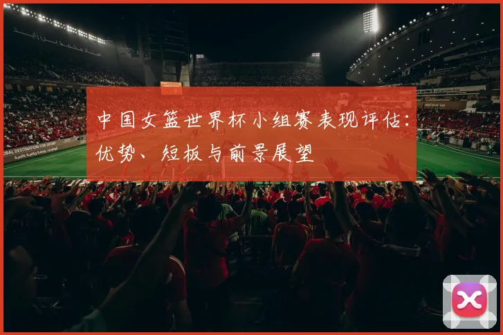 中国女篮世界杯小组赛表现评估:优势、短板与前景展望