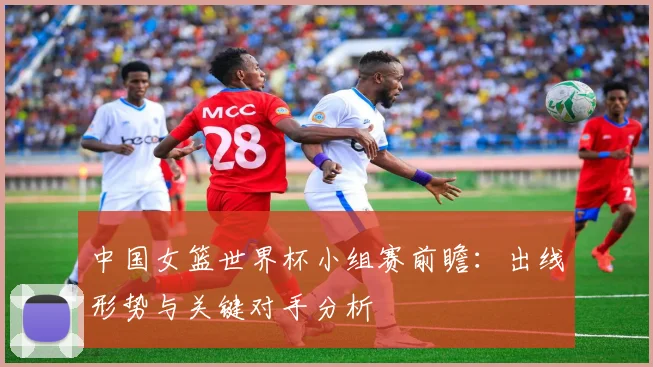 中国女篮世界杯小组赛前瞻:出线形势与关键对手分析