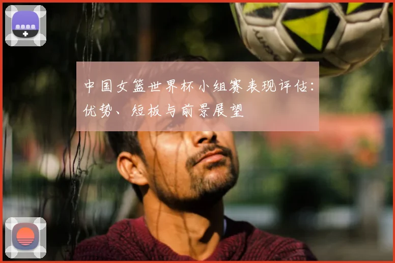 中国女篮世界杯小组赛表现评估：优势、短板与前景展望