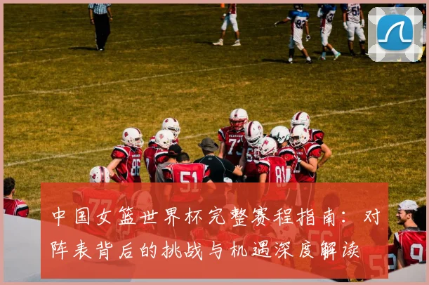 中国女篮世界杯完整赛程指南:对阵表背后的挑战与机遇深度解读