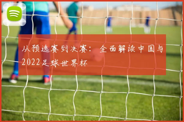 从预选赛到决赛：全面解读中国与2022足球世界杯